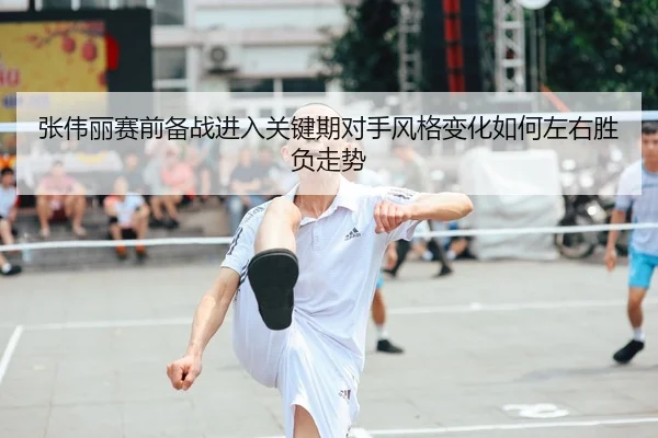 张伟丽赛前备战进入关键期对手风格变化如何左右胜负走势