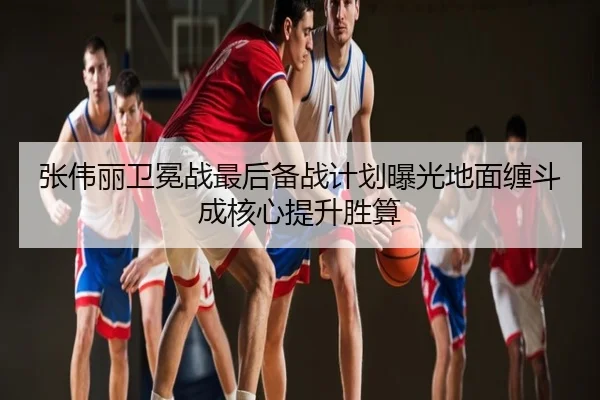 张伟丽卫冕战最后备战计划曝光地面缠斗成核心提升胜算