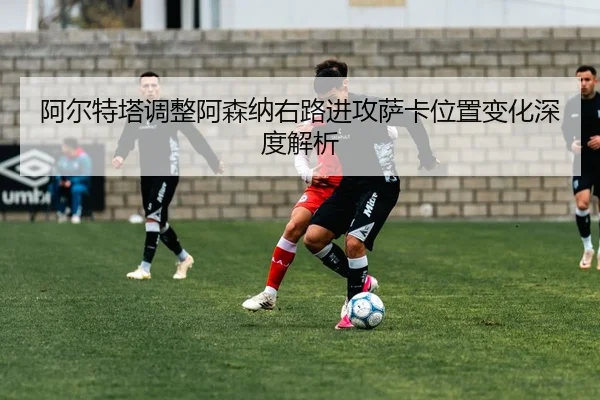 阿尔特塔调整阿森纳右路进攻萨卡位置变化深度解析